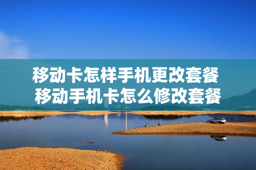移动卡怎样手机更改套餐 移动手机卡怎么修改套餐