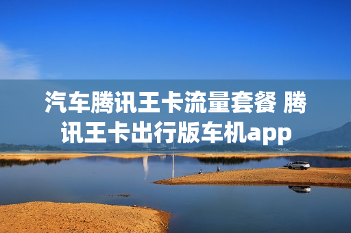 汽车腾讯王卡流量套餐 腾讯王卡出行版车机app
