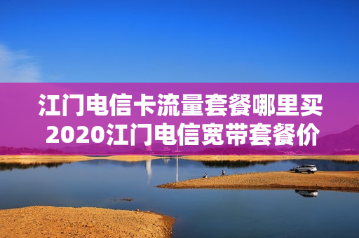 江门电信卡流量套餐哪里买 2020江门电信宽带套餐价格表