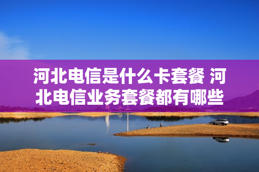 河北电信是什么卡套餐 河北电信业务套餐都有哪些
