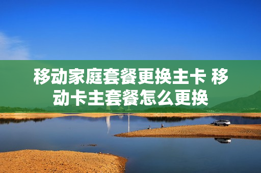 移动家庭套餐更换主卡 移动卡主套餐怎么更换