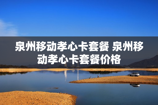 泉州移动孝心卡套餐 泉州移动孝心卡套餐价格