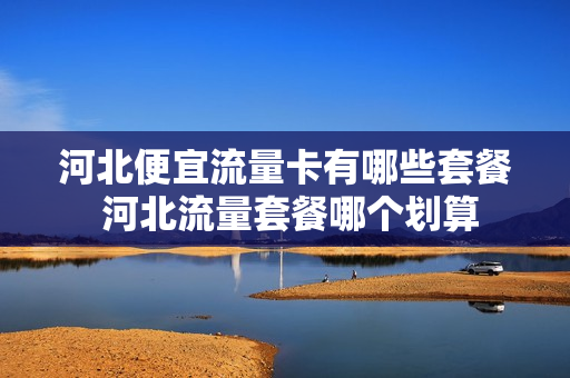 河北便宜流量卡有哪些套餐 河北流量套餐哪个划算