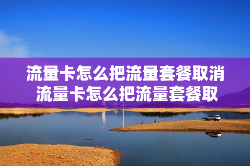流量卡怎么把流量套餐取消 流量卡怎么把流量套餐取消掉