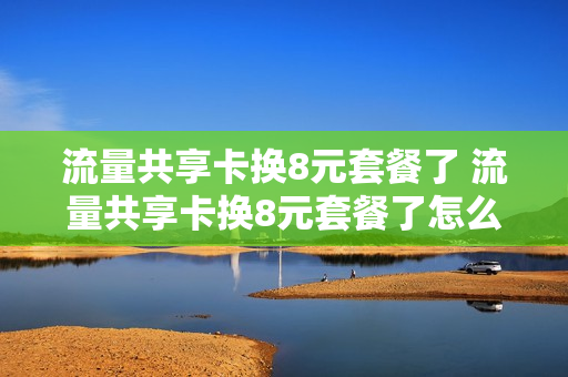 流量共享卡换8元套餐了 流量共享卡换8元套餐了怎么办