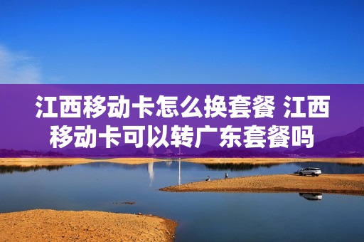 江西移动卡怎么换套餐 江西移动卡可以转广东套餐吗