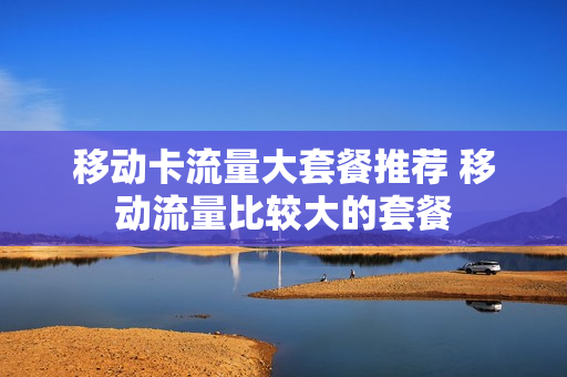 移动卡流量大套餐推荐 移动流量比较大的套餐