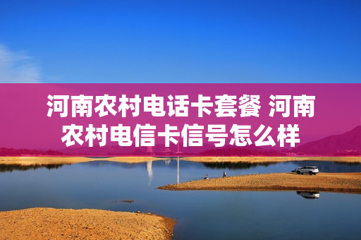 河南农村电话卡套餐 河南农村电信卡信号怎么样