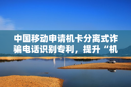 中国移动申请机卡分离式诈骗电话识别专利，提升“机卡分离”式GOIP诈骗电话识别准确率