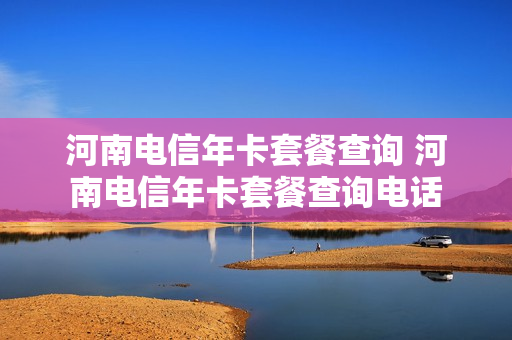 河南电信年卡套餐查询 河南电信年卡套餐查询电话