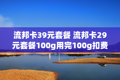 流邦卡39元套餐 流邦卡29元套餐100g用完100g扣费吗