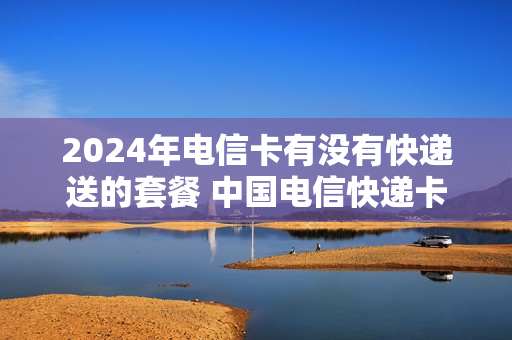 2024年电信卡有没有快递送的套餐 中国电信快递卡48元套餐