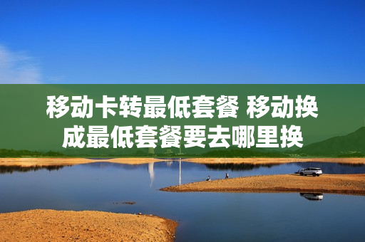 移动卡转最低套餐 移动换成最低套餐要去哪里换