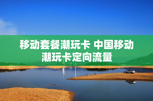 移动套餐潮玩卡 中国移动潮玩卡定向流量
