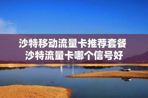 沙特移动流量卡推荐套餐 沙特流量卡哪个信号好