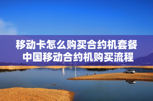 移动卡怎么购买合约机套餐 中国移动合约机购买流程