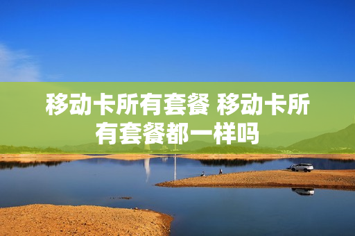 移动卡所有套餐 移动卡所有套餐都一样吗