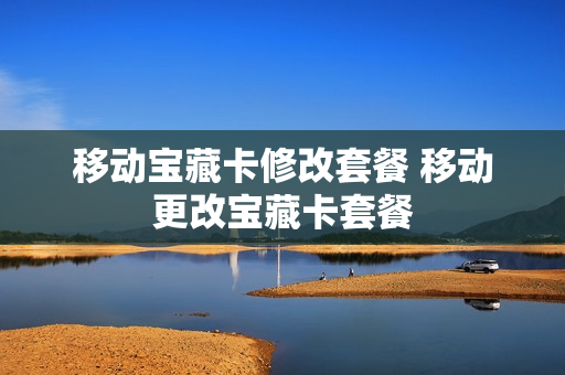 移动宝藏卡修改套餐 移动更改宝藏卡套餐