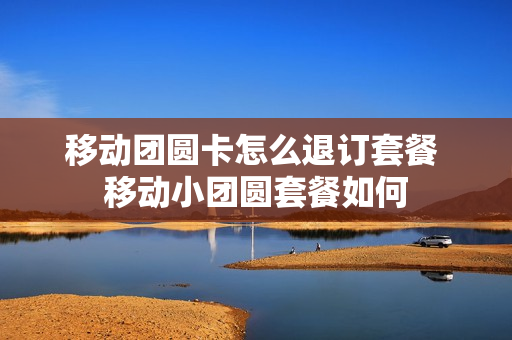 移动团圆卡怎么退订套餐 移动小团圆套餐如何