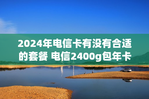 2024年电信卡有没有合适的套餐 电信2400g包年卡
