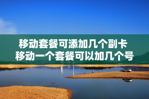 移动套餐可添加几个副卡 移动一个套餐可以加几个号码