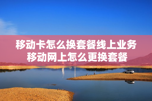 移动卡怎么换套餐线上业务 移动网上怎么更换套餐