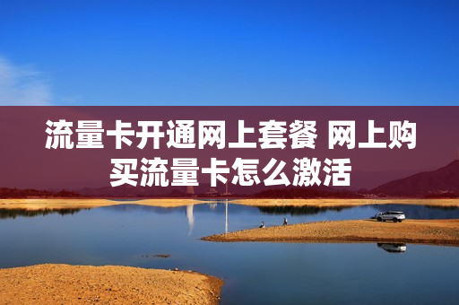 流量卡开通网上套餐 网上购买流量卡怎么激活