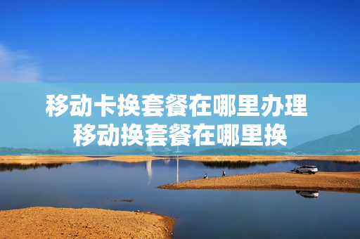 移动卡换套餐在哪里办理 移动换套餐在哪里换