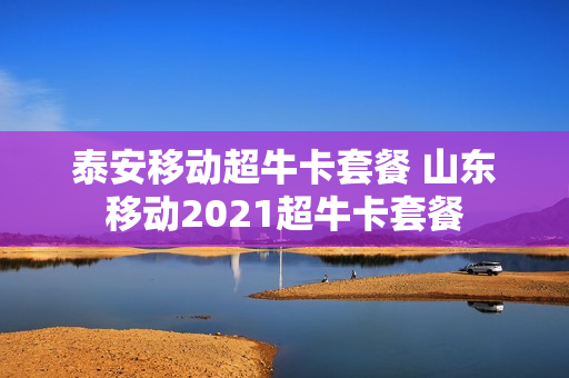 泰安移动超牛卡套餐 山东移动2021超牛卡套餐