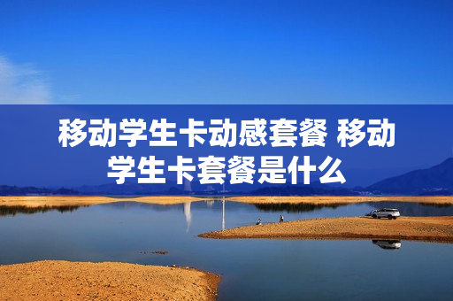 移动学生卡动感套餐 移动学生卡套餐是什么