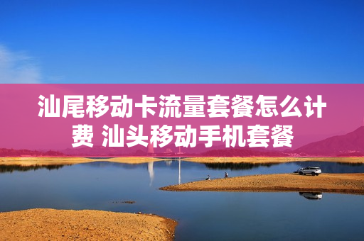 汕尾移动卡流量套餐怎么计费 汕头移动手机套餐