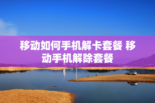 移动如何手机解卡套餐 移动手机解除套餐