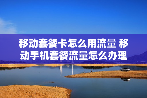 移动套餐卡怎么用流量 移动手机套餐流量怎么办理
