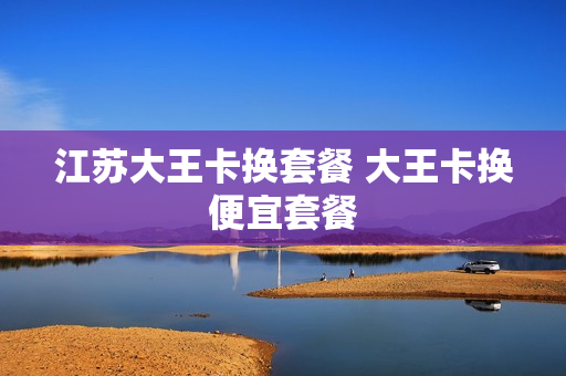 江苏大王卡换套餐 大王卡换便宜套餐
