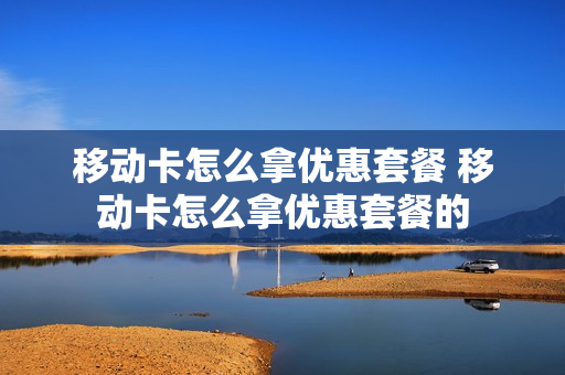 移动卡怎么拿优惠套餐 移动卡怎么拿优惠套餐的