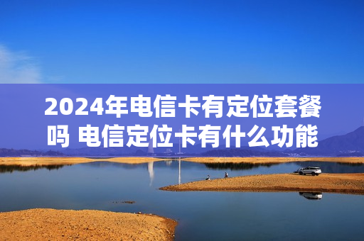 2024年电信卡有定位套餐吗 电信定位卡有什么功能