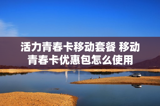 活力青春卡移动套餐 移动青春卡优惠包怎么使用