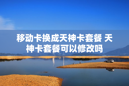 移动卡换成天神卡套餐 天神卡套餐可以修改吗