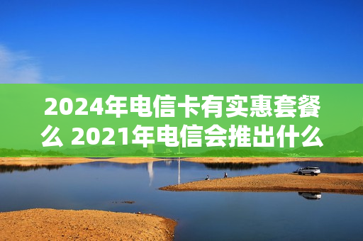 2024年电信卡有实惠套餐么 2021年电信会推出什么套餐