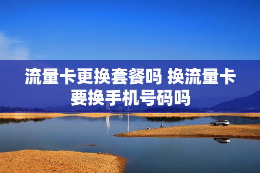 流量卡更换套餐吗 换流量卡要换手机号码吗
