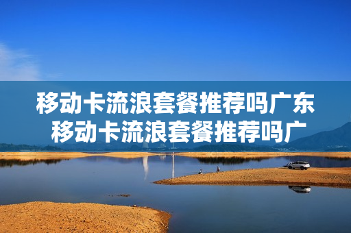 移动卡流浪套餐推荐吗广东 移动卡流浪套餐推荐吗广东