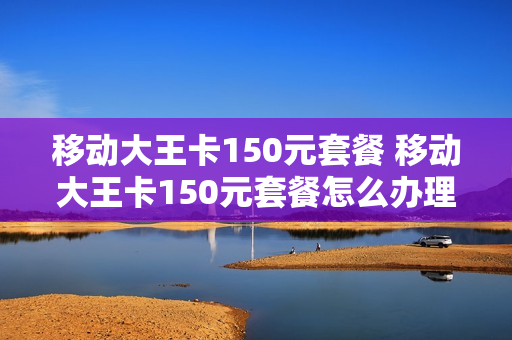 移动大王卡150元套餐 移动大王卡150元套餐怎么办理