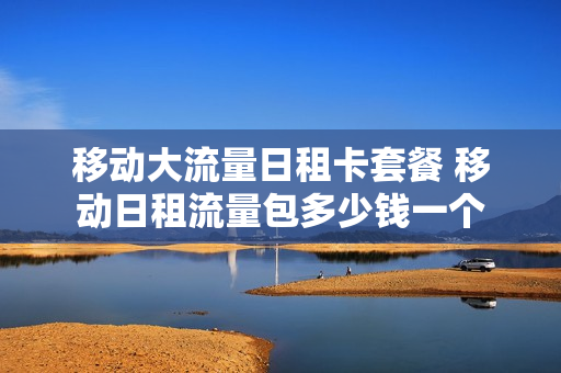 移动大流量日租卡套餐 移动日租流量包多少钱一个