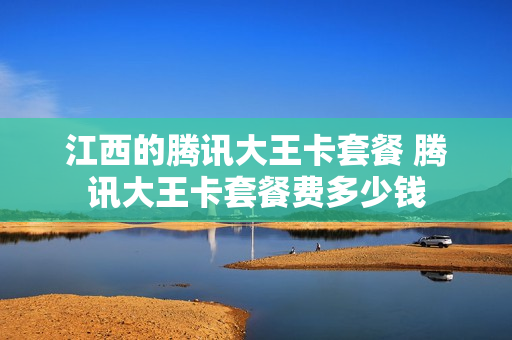 江西的腾讯大王卡套餐 腾讯大王卡套餐费多少钱