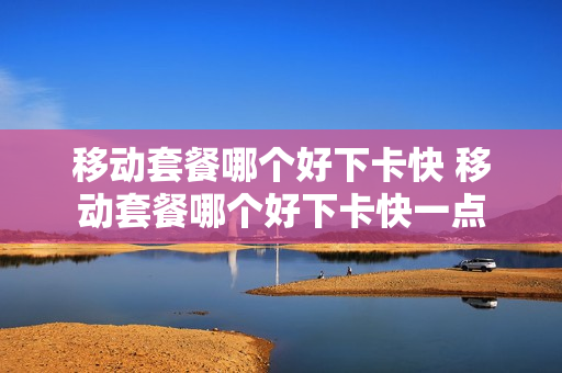 移动套餐哪个好下卡快 移动套餐哪个好下卡快一点