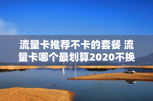流量卡推荐不卡的套餐 流量卡哪个最划算2020不换号