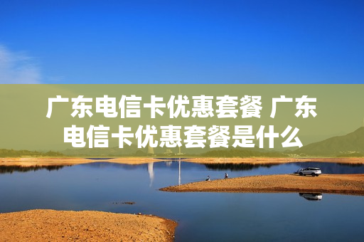 广东电信卡优惠套餐 广东电信卡优惠套餐是什么