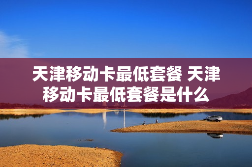 天津移动卡最低套餐 天津移动卡最低套餐是什么