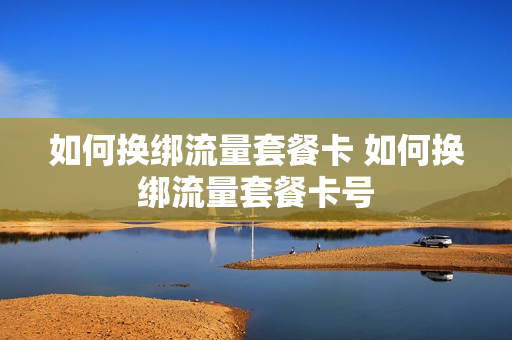 如何换绑流量套餐卡 如何换绑流量套餐卡号