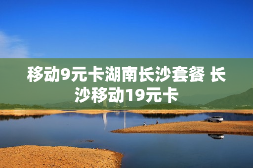 移动9元卡湖南长沙套餐 长沙移动19元卡